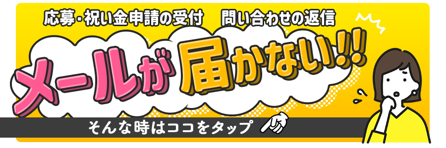 応募・祝い金申請の受付メール、問い合わせの返信メールが届かない？そんな時はここをタップ