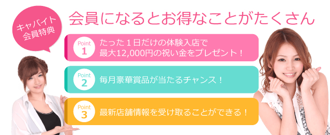 キャバイト会員特典 会員になるとお得なことがたくさん Point1 たった1日だけの体験入店で最大12,000円の祝い金をプレゼント！ Point2 最新店舗情報を受け取ることができる！ Point3 豪華景品が当たるチャンス！