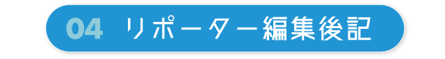 04 リポーター編集後記