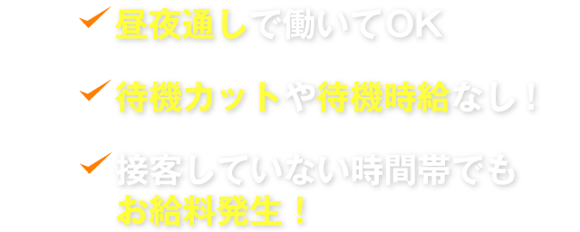 昼夜通しで働いてOK　待機カットや待機時給なし!　接客していない時間帯でもお給料発生！