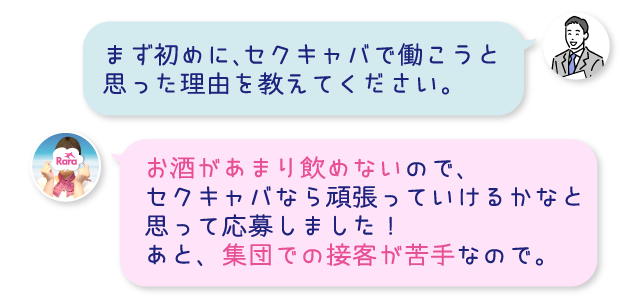 まず初めに、セクキャバで働こうと思った理由を教えてください。お酒があまり飲めないので、セクキャバなら頑張っていけるかなと思って応募しました！あと、集団での接客が苦手なので。