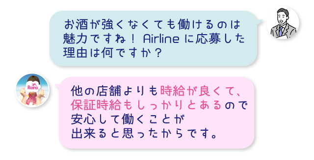 お酒が強くなくても働けるのは魅力ですね！Airlineに応募した理由は何ですか？他の店舗よりも時給が良くて、保証時給もしっかりとあるので安心して働くことが出来ると思ったからです。