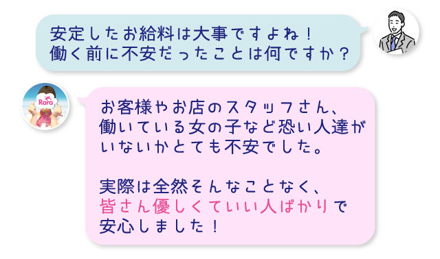 安定したお給料は大事ですよね！働く前に不安だったことは何ですか？お客様やお店のスタッフさん、働いている女の子など恐い人達がいないかとても不安でした。実際は全然そんなことなく、皆さん優しくていい人ばかりで安心しました！