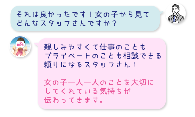 それは良かったです！女の子から見てどんなスタッフさんですか？親しみやすくて仕事のこともプライベートのことも相談できる頼りになるスタッフさん！女の子一人一人のことを大切にしてくれている気持ちが伝わってきます。