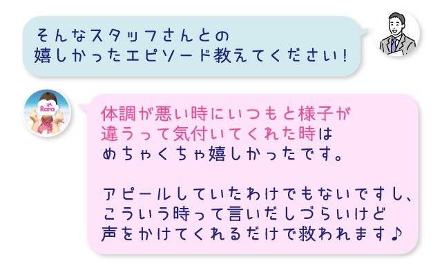 そんなスタッフさんとの嬉しかったエピソード教えてください!体調が悪い時にいつもと様子が違うって気付いてくれた時はめちゃくちゃ嬉しかったです。アピールしていたわけでもないですし、こういう時って言いだしづらいけど声をかけてくれるだけで救われます♪