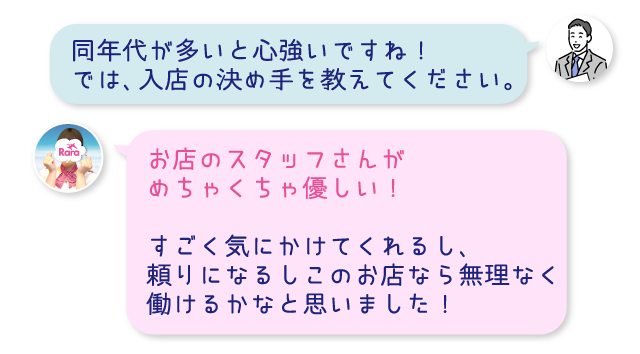 同年代が多いと心強いですね！では、入店の決め手を教えてください。お店のスタッフさんがめちゃくちゃ優しい！すごく気にかけてくれるし、頼りになるしこのお店なら無理なく働けるかなと思いました！