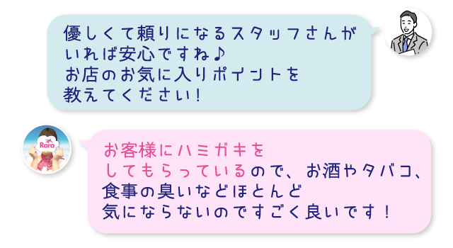 優しくて頼りになるスタッフさんがいれば安心ですね♪お店のお気に入りポイントを教えてください!お客様にハミガキをしてもらっているので、お酒やタバコ、食事の臭いなどほとんど気にならないのですごく良いです！