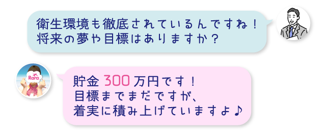 衛生環境も徹底されているんですね！将来の夢や目標はありますか？貯金300万円です！目標までまだですが、着実に積み上げていますよ♪