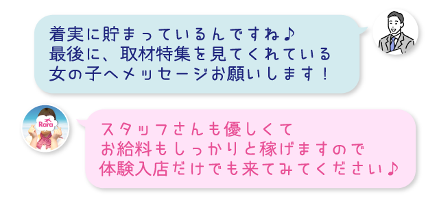 着実に貯まっているんですね♪最後に、取材特集を見てくれている女の子へメッセージお願いします！スタッフさんも優しくてお給料もしっかりと稼げますので体験入店だけでも来てみてください♪